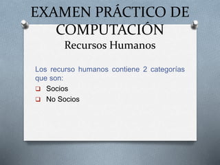 EXAMEN PRÁCTICO DE
COMPUTACIÓN
Recursos Humanos
Los recurso humanos contiene 2 categorías
que son:
 Socios
 No Socios
 