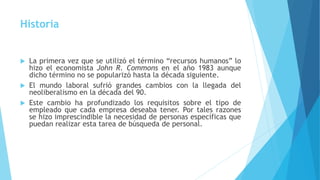 Historia
 La primera vez que se utilizó el término “recursos humanos” lo
hizo el economista John R. Commons en el año 1983 aunque
dicho término no se popularizó hasta la década siguiente.
 El mundo laboral sufrió grandes cambios con la llegada del
neoliberalismo en la década del 90.
 Este cambio ha profundizado los requisitos sobre el tipo de
empleado que cada empresa deseaba tener. Por tales razones
se hizo imprescindible la necesidad de personas específicas que
puedan realizar esta tarea de búsqueda de personal.
 