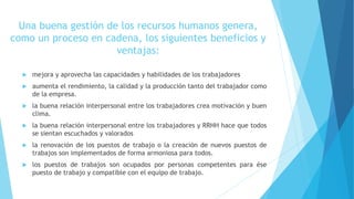 Una buena gestión de los recursos humanos genera,
como un proceso en cadena, los siguientes beneficios y
ventajas:
 mejora y aprovecha las capacidades y habilidades de los trabajadores
 aumenta el rendimiento, la calidad y la producción tanto del trabajador como
de la empresa.
 la buena relación interpersonal entre los trabajadores crea motivación y buen
clima.
 la buena relación interpersonal entre los trabajadores y RRHH hace que todos
se sientan escuchados y valorados
 la renovación de los puestos de trabajo o la creación de nuevos puestos de
trabajos son implementados de forma armoniosa para todos.
 los puestos de trabajos son ocupados por personas competentes para ése
puesto de trabajo y compatible con el equipo de trabajo.
 