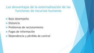Las desventajas de la externalización de las
funciones de recursos humanos
 Bajo desempeño
 Distancia
 Problemas de reclutamiento
 Fugas de información
 Dependencia y pérdida de control
 