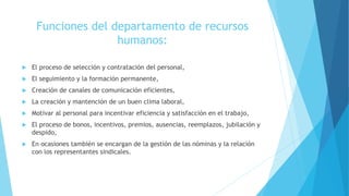 Funciones del departamento de recursos
humanos:
 El proceso de selección y contratación del personal,
 El seguimiento y la formación permanente,
 Creación de canales de comunicación eficientes,
 La creación y mantención de un buen clima laboral,
 Motivar al personal para incentivar eficiencia y satisfacción en el trabajo,
 El proceso de bonos, incentivos, premios, ausencias, reemplazos, jubilación y
despido,
 En ocasiones también se encargan de la gestión de las nóminas y la relación
con los representantes sindicales.
 