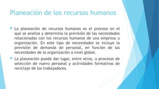 Planeación de los recursos humanos
 La planeación de recursos humanos es el proceso en el
que se analiza y determina la previsión de las necesidades
relacionadas con los recursos humanos de una empresa u
organización. En este tipo de necesidades se incluye la
previsión de demanda de personal, en función de las
necesidades de la organización a nivel global.
 La planeación puede dar lugar, entre otros, a procesos de
selección de nuevo personal y actividades formativas de
reciclaje de los trabajadores.
 