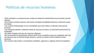 Políticas de recursos humanos
•Sólo contratará a una persona que cumpla con todas las características que el puesto vacante
requiera.
•A la horade contratar personal, este sector privilegia la estabilidad laboral en anteriores puesto
de trabajo.
•Las mujeres embarazadas no son contratadas pues esto implica un elevado costo para la
empresa.
•Las empresas alientan, mediante el área de recursos humanos, el crecimiento personal de los
empleados.
•Se deben respetar todo tipo de creencias religiosas.
•No se fomentará la participación política dentro de la compañía aunque se respetarán todo tipo
de creencias que el individuo tenga siempre y cuando no atente contra la liberta de otras
personas.
•No concibe malos tratos ni comentarios xenófobos, agresivos o vulgares entre los empleados.
 