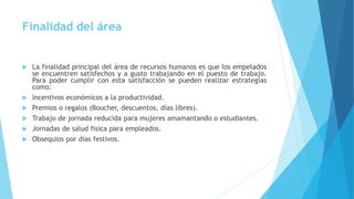 Finalidad del área
 La finalidad principal del área de recursos humanos es que los empelados
se encuentren satisfechos y a gusto trabajando en el puesto de trabajo.
Para poder cumplir con esta satisfacción se pueden realizar estrategias
como:
 Incentivos económicos a la productividad.
 Premios o regalos (Boucher, descuentos, días libres).
 Trabajo de jornada reducida para mujeres amamantando o estudiantes.
 Jornadas de salud física para empleados.
 Obsequios por días festivos.
 