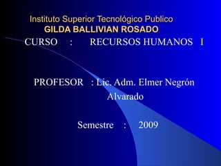 Instituto Superior Tecnológico Publico GILDA BALLIVIAN ROSADO CURSO  :  RECURSOS HUMANOS  I  PROFESOR  : Lic. Adm. Elmer Negrón  Alvarado Semestre  :  2009 