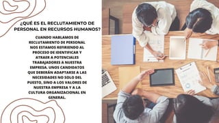 CUANDO HABLAMOS DE
RECLUTAMIENTO DE PERSONAL
NOS ESTAMOS REFIRIENDO AL
PROCESO DE IDENTIFICAR Y
ATRAER A POTENCIALES
TRABAJADORES A NUESTRA
EMPRESA. UNOS CANDIDATOS
QUE DEBERÁN ADAPTARSE A LAS
NECESIDADES NO SOLO DEL
PUESTO, SINO A LOS VALORES DE
NUESTRA EMPRESA Y A LA
CULTURA ORGANIZACIONAL EN
GENERAL.
¿QUÉ ES EL RECLUTAMIENTO DE
PERSONAL EN RECURSOS HUMANOS?
 