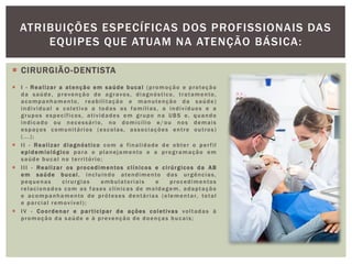  CIRURGIÃO-DENTISTA
 I - Realizar a atenção em saúde bucal (promoção e proteção
da saúde, prevenção de agravos, diagnóstico, tratamento,
acompanhamento, reabilitação e manutenção da saúde)
individual e coletiva a todas as famílias, a indivíduos e a
grupos específicos, atividades em grupo na UBS e, quando
indicado ou necessário, no domicílio e/ou nos demais
espaços comunitários (escolas, associações entre outros)
(...);
 II - Realizar diagnóstico com a finalidade de obter o perfil
epidemiológico para o planejamento e a programação em
saúde bucal no território;
 III - Realizar os procedimentos clínicos e cirúrgicos da AB
em saúde bucal, incluindo atendimento das urgências,
pequenas cirurgias ambulatoriais e procedimentos
relacionados com as fases clínicas de moldagem, adaptação
e acompanhamento de próteses dentárias (elementar, total
e parcial removível);
 IV - Coordenar e participar de ações coletivas voltadas à
promoção da saúde e à prevenção de doenças bucais;
ATRIBUIÇÕES ESPECÍFICAS DOS PROFISSIONAIS DAS
EQUIPES QUE ATUAM NA ATENÇÃO BÁSICA:
 