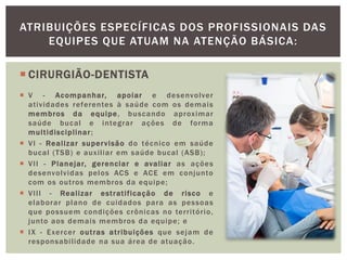  CIRURGIÃO-DENTISTA
 V - Acompanhar, apoiar e desenvolver
atividades referentes à saúde com os demais
membros da equipe, buscando aproximar
saúde bucal e integrar ações de forma
multidisciplinar;
 VI - Realizar supervisão do técnico em saúde
bucal (TSB) e auxiliar em saúde bucal (ASB);
 VII - Planejar, gerenciar e avaliar as ações
desenvolvidas pelos ACS e ACE em conjunto
com os outros membros da equipe;
 VIII - Realizar estratificação de risco e
elaborar plano de cuidados para as pessoas
que possuem condições crônicas no território,
junto aos demais membros da equipe; e
 IX - Exercer outras atribuições que sejam de
responsabilidade na sua área de atuação.
ATRIBUIÇÕES ESPECÍFICAS DOS PROFISSIONAIS DAS
EQUIPES QUE ATUAM NA ATENÇÃO BÁSICA:
 