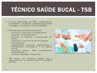  O curso específico de TSB - 1200 horas,
no mínimo - matérias profissionalizantes
e estágio, concluído o ensino médio;
 Disciplinas profissionalizantes:
 Promoção e prevenção em Saúde Bucal;
 Anatomia e Fisiologia Bucal;
 Processo de Trabalho e Humanização em
Saúde;
 Ergonomia e Técnicas de Instrumentação;
 Biossegurança;
 Equipamentos, materiais, medicamentos e
instrumentais odontológicos e de higiene
dental;
 Conceitos básicos sobre procedimentos
restauradores; e,
 Proteção radiológica ocupacional.
 TSB exercer sua atividade, sempre sob a
supervisão com a presença física do cirurgião-
dentista.
TÉCNICO SAÚDE BUCAL - TSB
CROSP
 