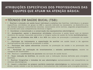  TÉCNICO EM SAÚDE BUCAL (TSB):
 I - Realizar a atenção em saúde bucal individual e coletiva das famílias, indivíduos e a grupos
específicos, atividades em grupo na UBS e, quando indicado ou necessário, no domicílio e/ou
nos demais espaços comunitários (escolas, associações entre outros), segundo programação e
de acordo com suas competências técnicas e legais;
 II - Coordenar a manutenção e a conservação dos equipamentos odontológicos ;
 III - Acompanhar, apoiar e desenvolver atividades referentes à saúde bucal com os demais
membros da equipe, buscando aproximar e integrar ações de saúde de forma multidisciplinar;
 IV - Apoiar as atividades dos ASB e dos ACS nas ações de prevenção e promoção da saúde
bucal;
 V - Participar do treinamento e capacitação de auxiliar em saúde bucal e de agentes
multiplicadores das ações de promoção à saúde;
 VI - Participar das ações educativas atuando na promoção da saúde e na prevenção das
doenças bucais;
 VII - Participar da realização de levantamentos e estudos epidemiológicos, exceto na
categoria de examinador;
 VIII - Realizar o acolhimento do paciente nos serviços de saúde bucal;
 IX - Fazer remoção do biofilme, de acordo com a indicação técnica definida pelo cirurgião-
dentista;
 X - Realizar fotografias e tomadas de uso odontológico exclusivamente em consultórios ou
clínicas odontológicas;
 XI - Inserir e distribuir no preparo cavitário materiais odontológicos na restauração dentária
direta, sendo vedado o uso de materiais e instrumentos não indicados pelo cirurgião-dentista;
ATRIBUIÇÕES ESPECÍFICAS DOS PROFISSIONAIS DAS
EQUIPES QUE ATUAM NA ATENÇÃO BÁSICA:
 