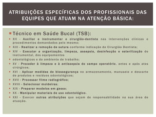  Técnico em Saúde Bucal (TSB):
 XII - Auxiliar e instrumentar o cirurgião-dentista nas intervenções clínicas e
procedimentos demandados pelo mesmo;
 XIII - Realizar a remoção de sutura conforme indicação do Cirurgião Dentista;
 XIV - Executar a organização, limpeza, assepsia, desinfecção e esterilização do
instrumental, dos equipamentos
 odontológicos e do ambiente de trabalho;
 XV - Proceder à limpeza e à antissepsia do campo operatório, antes e após atos
cirúrgicos;
 XVI - Aplicar medidas de biossegurança no armazenamento, manuseio e descarte
de produtos e resíduos odontológicos;
 XVII - Processar filme radiográfico;
 XVIII - Selecionar moldeiras;
 XIX - Preparar modelos em gesso;
 XX - Manipular materiais de uso odontológico.
 XXI - Exercer outras atribuições que sejam de responsabilidade na sua área de
atuação.
ATRIBUIÇÕES ESPECÍFICAS DOS PROFISSIONAIS DAS
EQUIPES QUE ATUAM NA ATENÇÃO BÁSICA:
 