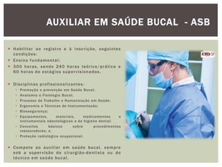  Habilitar ao registro e à inscrição, seguintes
condições:
 Ensino fundamental;
 300 horas, sendo 240 horas teórico/prática e
60 horas de estágios supervisionados.
 Disciplinas profissionalizantes:
 Promoção e prevenção em Saúde Bucal;
 Anatomia e Fisiologia Bucal;
 Processo de Trabalho e Humanização em Saúde;
 Ergonomia e Técnicas de Instrumentação;
 Biossegurança;
 Equipamentos, materiais, medicamentos e
instrumentais odontológicos e de higiene dental;
 Conceitos básicos sobre procedimentos
restauradores; e,
 Proteção radiológica ocupacional.
 Compete ao auxiliar em saúde bucal, sempre
sob a supervisão do cirurgião-dentista ou do
técnico em saúde bucal.
AUXILIAR EM SAÚDE BUCAL - ASB
 
