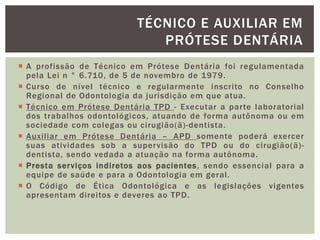  A profissão de Técnico em Prótese Dentária foi regulamentada
pela Lei n ° 6.710, de 5 de novembro de 1979.
 Curso de nível técnico e regularmente inscrito no Conselho
Regional de Odontologia da jurisdição em que atua.
 Técnico em Prótese Dentária TPD - Executar a parte laboratorial
dos trabalhos odontológicos, atuando de forma autônoma ou em
sociedade com colegas ou cirugião(ã)-dentista.
 Auxiliar em Prótese Dentária – APD somente poderá exercer
suas atividades sob a supervisão do TPD ou do cirugião(ã)-
dentista, sendo vedada a atuação na forma autônoma.
 Presta serviços indiretos aos pacientes, sendo essencial para a
equipe de saúde e para a Odontologia em geral.
 O Código de Ética Odontológica e as legislações vigentes
apresentam direitos e deveres ao TPD.
TÉCNICO E AUXILIAR EM
PRÓTESE DENTÁRIA
 