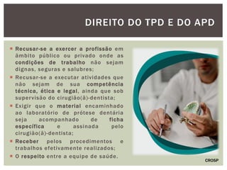  Recusar-se a exercer a profissão em
âmbito público ou privado onde as
condições de trabalho não sejam
dignas, seguras e salubres;
 Recusar-se a executar atividades que
não sejam de sua competência
técnica, ética e legal, ainda que sob
supervisão do cirugião(ã)-dentista;
 Exigir que o material encaminhado
ao laboratório de prótese dentária
seja acompanhado de ficha
específica e assinada pelo
cirugião(ã)-dentista;
 Receber pelos procedimentos e
trabalhos efetivamente realizados;
 O respeito entre a equipe de saúde.
DIREITO DO TPD E DO APD
CROSP
 