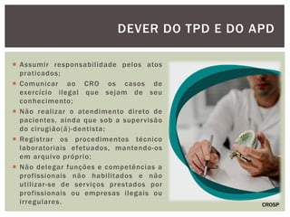  Assumir responsabilidade pelos atos
praticados;
 Comunicar ao CRO os casos de
exercício ilegal que sejam de seu
conhecimento;
 Não realizar o atendimento direto de
pacientes, ainda que sob a supervisão
do cirugião(ã)-dentista;
 Registrar os procedimentos técnico
laboratoriais efetuados, mantendo-os
em arquivo próprio;
 Não delegar funções e competências a
profissionais não habilitados e não
utilizar-se de serviços prestados por
profissionais ou empresas ilegais ou
irregulares.
DEVER DO TPD E DO APD
CROSP
 