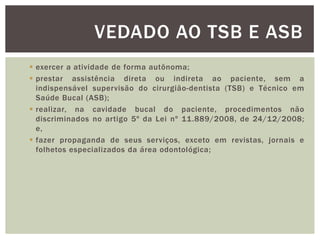  exercer a atividade de forma autônoma;
 prestar assistência direta ou indireta ao paciente, sem a
indispensável supervisão do cirurgião-dentista (TSB) e Técnico em
Saúde Bucal (ASB);
 realizar, na cavidade bucal do paciente, procedimentos não
discriminados no artigo 5º da Lei nº 11.889/2008, de 24/12/2008;
e,
 fazer propaganda de seus serviços, exceto em revistas, jornais e
folhetos especializados da área odontológica;
VEDADO AO TSB E ASB
 
