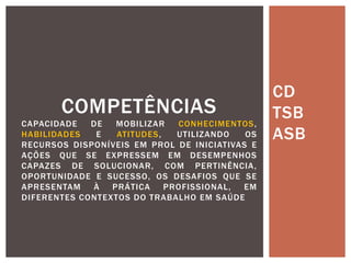CD
TSB
ASB
COMPETÊNCIAS
CAPACIDADE DE MOBILIZAR CONHECIMENTOS,
HABILIDADES E ATITUDES, UTILIZANDO OS
RECURSOS DISPONÍVEIS EM PROL DE INICIATIVAS E
AÇÕES QUE SE EXPRESSEM EM DESEMPENHOS
CAPAZES DE SOLUCIONAR, COM PERTINÊNCIA,
OPORTUNIDADE E SUCESSO, OS DESAFIOS QUE SE
APRESENTAM À PRÁTICA PROFISSIONAL, EM
DIFERENTES CONTEXTOS DO TRABALHO EM SAÚDE
 