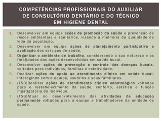 1. Desenvolver em equipe ações de promoção da saúde e prevenção de
riscos ambientais e sanitários, visando a melhoria da qualidade de
vida da população.
2. Desenvolver em equipe ações de planejamento participativo e
avaliação dos serviços de saúde.
3. Organizar o ambiente de trabalho, considerando a sua natureza e as
finalidades das ações desenvolvidas em saúde bucal.
4. Desenvolver ações de prevenção e controle das doenças bucais,
voltadas para indivíduos, famílias e coletividade.
5. Realizar ações de apoio ao atendimento clínico em saúde bucal,
interagindo com a equipe, usuários e seus familiares.
6. (TSB)Realizar ações de atendimento clínico odontológico voltadas
para o restabelecimento da saúde, conforto, estética e função
mastigatória do indivíduo.
7. (TSB)Atuar no desenvolvimento das atividades de educação
permanente voltadas para a equipe e trabalhadores da unidade de
saúde.
COMPETÊNCIAS PROFISSIONAIS DO AUXILIAR
DE CONSULTÓRIO DENTÁRIO E DO TÉCNICO
EM HIGIENE DENTAL
 