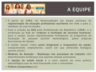  A partir de 1984, foi desencadeado um amplo processo de
regularização da situação profissional auxiliares em todo o país e,
também, de sua formação;
 Com a criação do SUS pela Constituição da República (1988), e a
atribuição ao SUS de “ordenar a formação de recursos humanos”
para a saúde, foram impulsionados fortemente os programas de
formação de pessoal auxiliar odontológico, pelas próprias
Secretarias de Saúde;
 A saúde “bucal” como parte integrante e inseparável da saúde,
compreendida amplamente, tanto em sua dimensão biológica
quanto social;
 Modelos de Atenção - Mudanças nos processos de trabalho vêm
determinando mudanças nos sujeitos desses processos;
 A equipe de saúde bucal é o novo sujeito da nova prática
odontológica que se está buscando criar e consolidar.
 Prática Interprofissional.
A EQUIPE
 