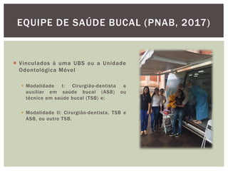  Vinculados à uma UBS ou a Unidade
Odontológica Móvel
 Modalidade I: Cirurgião-dentista e
auxiliar em saúde bucal (ASB) ou
técnico em saúde bucal (TSB) e;
 Modalidade II: Cirurgião-dentista, TSB e
ASB, ou outro TSB.
EQUIPE DE SAÚDE BUCAL (PNAB, 2017)
 