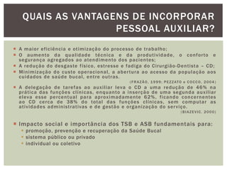  A maior eficiência e otimização do processo de trabalho;
 O aumento da qualidade técnica e da produtividade, o conforto e
segurança agregados ao atendimento dos pacientes;
 A redução do desgaste físico, estresse e fadiga do Cirurgião-Dentista – CD;
 Minimização do custo operacional, a abertura ao acesso da população aos
cuidados de saúde bucal, entre outras.
(FRAZÃO, 1999; PEZZATO e COCCO, 2004 )
 A delegação de tarefas ao auxiliar leva o CD a uma redução de 46% na
prática das funções clínicas, enquanto a inserção de uma segunda auxiliar
eleva esse percentual para aproximadamente 62%, ficando concernentes
ao CD cerca de 38% do total das funções clínicas, sem computar as
atividades administrativas e de gestão e organização do serviço.
(BIAZEVIC, 2000)
 Impacto social e importância dos TSB e ASB fundamentais para:
 promoção, prevenção e recuperação da Saúde Bucal
 sistema público ou privado
 individual ou coletivo
QUAIS AS VANTAGENS DE INCORPORAR
PESSOAL AUXILIAR?
 