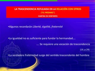 LA TRASCENDENCIA REFLEJADA EN LA RELACIÓN CON OTROS
(“EL PRÓJIMO”)
CARITAS IN VERITATES
•Algunos recordarán Liberté, égalité, fraternité
•La igualdad no es suficiente para fundar la hermandad….
…. Se requiere una vocación de trascendencia
(19, p.29).
•La verdadera fraternidad surge del sentido trascendente del hombre
 