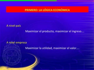 PRIMERO: LA LÓGICA ECONÓMICA
A nivel país
Maximizar el producto, maximizar el ingreso….
A nivel empresa
Maximizar la utilidad, maximizar el valor….
 