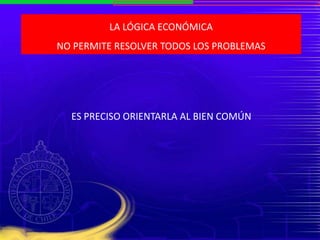 LA LÓGICA ECONÓMICA
NO PERMITE RESOLVER TODOS LOS PROBLEMAS
ES PRECISO ORIENTARLA AL BIEN COMÚN
 