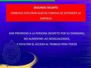 SEGUNDO DESAFÍO
DEBEMOS EXPLORAR NUEVAS FORMAS DE ENTENDER LA
EMPRESA
DAR PRIORIDAD A LA PERSONA (RESPETO POR SU DIGNIDAD),
NO AUMENTAR LAS DESIGUALDADES,
Y FACILITAR EL ACCESO AL TRABAJO PARA TODOS
 