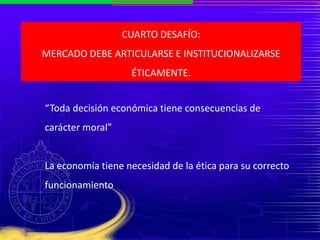 CUARTO DESAFÍO:
MERCADO DEBE ARTICULARSE E INSTITUCIONALIZARSE
ÉTICAMENTE.
“Toda decisión económica tiene consecuencias de
carácter moral”
La economía tiene necesidad de la ética para su correcto
funcionamiento
 