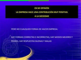 EN MI OPINIÓN
LA EMPRESA HACE UNA CONTRIBUCIÓN MUY POSITIVA
A LA SOCIEDAD
PERO NO CUALQUIER FORMA DE HACER EMPRESA:
HAY FORMAS CORRECTAS E INCORRECTAS, HAY MODOS MEJORES Y
PEORES, HAY RESPUESTAS BUENAS Y MALAS
 