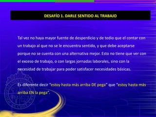 DESAFÍO 1. DARLE SENTIDO AL TRABAJO
Tal vez no haya mayor fuente de desperdicio y de tedio que el contar con
un trabajo al que no se le encuentra sentido, y que debe aceptarse
porque no se cuenta con una alternativa mejor. Esto no tiene que ver con
el exceso de trabajo, o con largas jornadas laborales, sino con la
necesidad de trabajar para poder satisfacer necesidades básicas.
Es diferente decir “estoy hasta más arriba DE pega” que “estoy hasta más
arriba EN la pega”.
 
