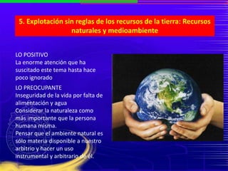 5. Explotación sin reglas de los recursos de la tierra: Recursos
naturales y medioambiente
LO POSITIVO
La enorme atención que ha
suscitado este tema hasta hace
poco ignorado
LO PREOCUPANTE
Inseguridad de la vida por falta de
alimentación y agua
Considerar la naturaleza como
más importante que la persona
humana misma.
Pensar que el ambiente natural es
sólo materia disponible a nuestro
arbitrio y hacer un uso
instrumental y arbitrario de él.
 