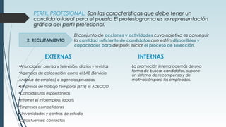 PERFIL PROFESIONAL: Son las características que debe tener un
candidato ideal para el puesto El profesiograma es la representación
gráfica del perfil profesional.
2. RECLUTAMIENTO
El conjunto de acciones y actividades cuyo objetivo es conseguir
la cantidad suficiente de candidatos que estén disponibles y
capacitados para después iniciar el proceso de selección.
EXTERNAS INTERNAS
•Anuncios en prensa y Televisión, diarios y revistas
•Agencias de colocación: como el SAE (Servicio
Andaluz de empleo) o agencias privadas.
•Empresas de Trabajo Temporal (ETTs) ej ADECCO
•Candidaturas espontáneas
•Internet ej infoempleo; laboris
•Empresas competidoras
•Universidades y centros de estudio
•Otras fuentes: contactos
La promoción interna además de una
forma de buscar candidatos, supone
un sistema de recompensa y de
motivación para los empleados.
 