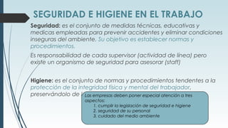 SEGURIDAD E HIGIENE EN EL TRABAJO
Seguridad: es el conjunto de medidas técnicas, educativas y
medicas empleadas para prevenir accidentes y eliminar condiciones
inseguras del ambiente. Su objetivo es establecer normas y
procedimientos.
Es responsabilidad de cada supervisor (actividad de línea) pero
existe un organismo de seguridad para asesorar (staff)
Higiene: es el conjunto de normas y procedimientos tendentes a la
protección de la integridad física y mental del trabajador,
preservándolo de los riesgos de salud.Las empresas deben poner especial atención a tres
aspectos:
1. cumplir la legislación de seguridad e higiene
2. seguridad de su personal
3. cuidado del medio ambiente
 