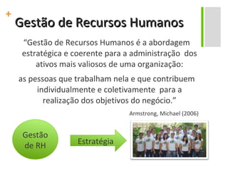 Gestão de Recursos Humanos “ Gestão de Recursos Humanos é a abordagem estratégica e coerente para a administração  dos ativos mais valiosos de uma organização: as pessoas que trabalham nela e que contribuem individualmente e coletivamente  para a realização dos objetivos do negócio.” Armstrong, Michael (2006) Gestão de RH Estratégia 