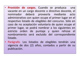 • Provisión de cargos. Cuando se produzca una
  vacante en un cargo docente o directivo docente, el
  nominador deberá proveerla mediante acto
  administrativo con quien ocupe el primer lugar en el
  respectivo listado de elegibles del concurso. Sólo en
  caso de no aceptación voluntaria de quien ocupe el
  primer lugar, se podrá nombrar a los siguientes en
  estricto orden de puntaje y quien rehúse el
  nombramiento será excluido del correspondiente
  listado.
• Parágrafo. Los listados de elegibles tendrán una
  vigencia de dos (2) años, contados a partir de su
  publicación.
 
