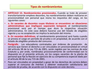Tipos de nombramientos

• ARTÍCULO 13. Nombramientos provisionales. Cuando se trate de proveer
  transitoriamente empleos docentes, los nombramientos deben realizarse en
  provisionalidad con personal que reúna los requisitos del cargo, en los
  siguientes casos:
• a. En vacantes de docentes cuyos titulares se encuentren en situaciones
  administrativas que impliquen separación temporal, el nombramiento
  provisional será por el tiempo que dure la respectiva situación
  administrativa. En este caso deberá hacerse uso del listado de elegibles
  vigente y su no aceptación no implica la exclusión del mismo.
• b. En vacantes definitivas, el nombramiento provisional será hasta cuando
  se provea el cargo en período de prueba o en propiedad, de acuerdo con el
  listado de elegibles producto del concurso.
• Parágrafo. Los educadores contratados por órdenes de prestación de
  servicio que tienen el derecho a ser vinculados en provisionalidad en virtud
  del artículo 38 de la Ley 715 de 2001, serán regidos por las normas de este
  Estatuto y, por ende, nombrados provisionalmente de conformidad con lo
  dispuesto en el presente artículo, en los cargos vacantes de la planta de
  personal que fije la Nación en ejercicio de su competencia especial dada por
  el artículo 40 de la Ley 715 de 2001.
• Para ser vinculados en propiedad y gozar de los derechos de carrera deben
  superar el concurso de méritos y obtener evaluación satisfactoria del
  período de prueba, de acuerdo con lo dispuesto en este decreto.
 