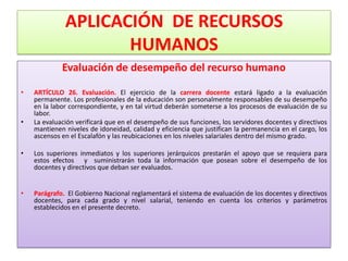 APLICACIÓN DE RECURSOS
                     HUMANOS
             Evaluación de desempeño del recurso humano

•   ARTÍCULO 26. Evaluación. El ejercicio de la carrera docente estará ligado a la evaluación
    permanente. Los profesionales de la educación son personalmente responsables de su desempeño
    en la labor correspondiente, y en tal virtud deberán someterse a los procesos de evaluación de su
    labor.
•   La evaluación verificará que en el desempeño de sus funciones, los servidores docentes y directivos
    mantienen niveles de idoneidad, calidad y eficiencia que justifican la permanencia en el cargo, los
    ascensos en el Escalafón y las reubicaciones en los niveles salariales dentro del mismo grado.

•   Los superiores inmediatos y los superiores jerárquicos prestarán el apoyo que se requiera para
    estos efectos y suministrarán toda la información que posean sobre el desempeño de los
    docentes y directivos que deban ser evaluados.


•   Parágrafo. El Gobierno Nacional reglamentará el sistema de evaluación de los docentes y directivos
    docentes, para cada grado y nivel salarial, teniendo en cuenta los criterios y parámetros
    establecidos en el presente decreto.
 