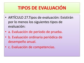 TIPOS DE EVALUACIÓN
• ARTÍCULO 27.Tipos de evaluación: Existirán
  por lo menos los siguientes tipos de
  evaluación:
• a. Evaluación de período de prueba.
• b. Evaluación ordinaria periódica de
  desempeño anual.
• c. Evaluación de competencias.
 