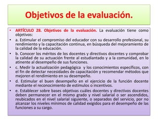 Objetivos de la evaluación.
• ARTÍCULO 28. Objetivos de la evaluación. La evaluación tiene como
  objetivos:
• a. Estimular el compromiso del educador con su desarrollo profesional, su
  rendimiento y la capacitación continua, en búsqueda del mejoramiento de
  la calidad de la educación.
• b. Conocer los méritos de los docentes y directivos docentes y comprobar
  la calidad de su actuación frente al estudiantado y a la comunidad, en lo
  atinente al desempeño de sus funciones.
• c. Medir la actualización pedagógica y los conocimientos específicos, con
  el fin de detectar necesidades de capacitación y recomendar métodos que
  mejoren el rendimiento en su desempeño.
• d. Estimular el buen desempeño en el ejercicio de la función docente
  mediante el reconocimiento de estímulos o incentivos.
• e. Establecer sobre bases objetivas cuáles docentes y directivos docentes
  deben permanecer en el mismo grado y nivel salarial o ser ascendidos,
  reubicados en el nivel salarial siguiente, o separados del servicio, por no
  alcanzar los niveles mínimos de calidad exigidos para el desempeño de las
  funciones a su cargo.
 