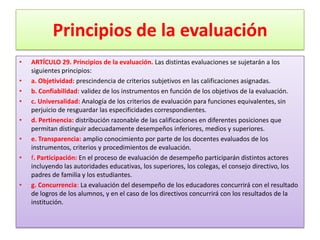 Principios de la evaluación
•   ARTÍCULO 29. Principios de la evaluación. Las distintas evaluaciones se sujetarán a los
    siguientes principios:
•   a. Objetividad: prescindencia de criterios subjetivos en las calificaciones asignadas.
•   b. Confiabilidad: validez de los instrumentos en función de los objetivos de la evaluación.
•   c. Universalidad: Analogía de los criterios de evaluación para funciones equivalentes, sin
    perjuicio de resguardar las especificidades correspondientes.
•   d. Pertinencia: distribución razonable de las calificaciones en diferentes posiciones que
    permitan distinguir adecuadamente desempeños inferiores, medios y superiores.
•   e. Transparencia: amplio conocimiento por parte de los docentes evaluados de los
    instrumentos, criterios y procedimientos de evaluación.
•   f. Participación: En el proceso de evaluación de desempeño participarán distintos actores
    incluyendo las autoridades educativas, los superiores, los colegas, el consejo directivo, los
    padres de familia y los estudiantes.
•   g. Concurrencia: La evaluación del desempeño de los educadores concurrirá con el resultado
    de logros de los alumnos, y en el caso de los directivos concurrirá con los resultados de la
    institución.
 