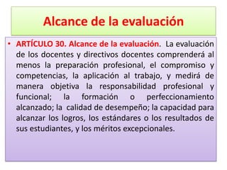 Alcance de la evaluación
• ARTÍCULO 30. Alcance de la evaluación. La evaluación
  de los docentes y directivos docentes comprenderá al
  menos la preparación profesional, el compromiso y
  competencias, la aplicación al trabajo, y medirá de
  manera objetiva la responsabilidad profesional y
  funcional; la formación o perfeccionamiento
  alcanzado; la calidad de desempeño; la capacidad para
  alcanzar los logros, los estándares o los resultados de
  sus estudiantes, y los méritos excepcionales.
 