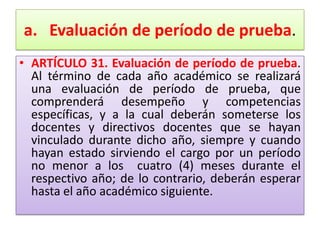 a. Evaluación de período de prueba.
• ARTÍCULO 31. Evaluación de período de prueba.
  Al término de cada año académico se realizará
  una evaluación de período de prueba, que
  comprenderá desempeño y competencias
  específicas, y a la cual deberán someterse los
  docentes y directivos docentes que se hayan
  vinculado durante dicho año, siempre y cuando
  hayan estado sirviendo el cargo por un período
  no menor a los cuatro (4) meses durante el
  respectivo año; de lo contrario, deberán esperar
  hasta el año académico siguiente.
 