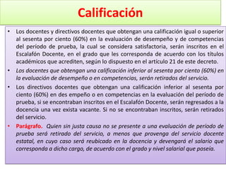 Calificación
• Los docentes y directivos docentes que obtengan una calificación igual o superior
  al sesenta por ciento (60%) en la evaluación de desempeño y de competencias
  del período de prueba, la cual se considera satisfactoria, serán inscritos en el
  Escalafón Docente, en el grado que les corresponda de acuerdo con los títulos
  académicos que acrediten, según lo dispuesto en el artículo 21 de este decreto.
• Los docentes que obtengan una calificación inferior al sesenta por ciento (60%) en
  la evaluación de desempeño o en competencias, serán retirados del servicio.
• Los directivos docentes que obtengan una calificación inferior al sesenta por
  ciento (60%) en des empeño o en competencias en la evaluación del período de
  prueba, si se encontraban inscritos en el Escalafón Docente, serán regresados a la
  docencia una vez exista vacante. Si no se encontraban inscritos, serán retirados
  del servicio.
• Parágrafo. Quien sin justa causa no se presente a una evaluación de período de
  prueba será retirado del servicio, a menos que provenga del servicio docente
  estatal, en cuyo caso será reubicado en la docencia y devengará el salario que
  corresponda a dicho cargo, de acuerdo con el grado y nivel salarial que poseía.
 