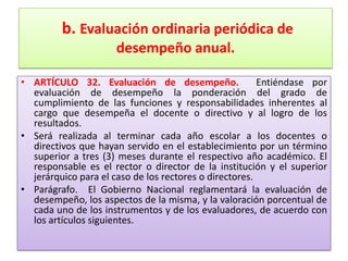 b. Evaluación ordinaria periódica de
                     desempeño anual.

• ARTÍCULO 32. Evaluación de desempeño.                 Entiéndase por
  evaluación de desempeño la ponderación del grado de
  cumplimiento de las funciones y responsabilidades inherentes al
  cargo que desempeña el docente o directivo y al logro de los
  resultados.
• Será realizada al terminar cada año escolar a los docentes o
  directivos que hayan servido en el establecimiento por un término
  superior a tres (3) meses durante el respectivo año académico. El
  responsable es el rector o director de la institución y el superior
  jerárquico para el caso de los rectores o directores.
• Parágrafo. El Gobierno Nacional reglamentará la evaluación de
  desempeño, los aspectos de la misma, y la valoración porcentual de
  cada uno de los instrumentos y de los evaluadores, de acuerdo con
  los artículos siguientes.
 