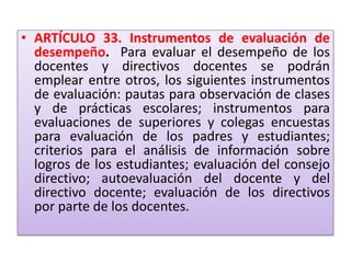 • ARTÍCULO 33. Instrumentos de evaluación de
  desempeño. Para evaluar el desempeño de los
  docentes y directivos docentes se podrán
  emplear entre otros, los siguientes instrumentos
  de evaluación: pautas para observación de clases
  y de prácticas escolares; instrumentos para
  evaluaciones de superiores y colegas encuestas
  para evaluación de los padres y estudiantes;
  criterios para el análisis de información sobre
  logros de los estudiantes; evaluación del consejo
  directivo; autoevaluación del docente y del
  directivo docente; evaluación de los directivos
  por parte de los docentes.
 