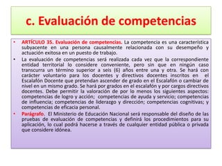 c. Evaluación de competencias
•   ARTÍCULO 35. Evaluación de competencias. La competencia es una característica
    subyacente en una persona causalmente relacionada con su desempeño y
    actuación exitosa en un puesto de trabajo.
•   La evaluación de competencias será realizada cada vez que la correspondiente
    entidad territorial lo considere conveniente, pero sin que en ningún caso
    transcurra un término superior a seis (6) años entre una y otra. Se hará con
    carácter voluntario para los docentes y directivos docentes inscritos en el
    Escalafón Docente que pretendan ascender de grado en el Escalafón o cambiar de
    nivel en un mismo grado. Se hará por grados en el escalafón y por cargos directivos
    docentes. Debe permitir la valoración de por lo menos los siguientes aspectos:
    competencias de logro y acción; competencias de ayuda y servicio; competencias
    de influencia; competencias de liderazgo y dirección; competencias cognitivas; y
    competencias de eficacia personal.
•   Parágrafo. El Ministerio de Educación Nacional será responsable del diseño de las
    pruebas de evaluación de competencias y definirá los procedimientos para su
    aplicación, lo cual podrá hacerse a través de cualquier entidad pública o privada
    que considere idónea.
 