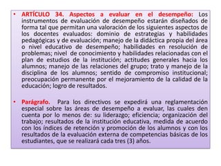 • ARTÍCULO 34. Aspectos a evaluar en el desempeño: Los
  instrumentos de evaluación de desempeño estarán diseñados de
  forma tal que permitan una valoración de los siguientes aspectos de
  los docentes evaluados: dominio de estrategias y habilidades
  pedagógicas y de evaluación; manejo de la didáctica propia del área
  o nivel educativo de desempeño; habilidades en resolución de
  problemas; nivel de conocimiento y habilidades relacionadas con el
  plan de estudios de la institución; actitudes generales hacia los
  alumnos; manejo de las relaciones del grupo; trato y manejo de la
  disciplina de los alumnos; sentido de compromiso institucional;
  preocupación permanente por el mejoramiento de la calidad de la
  educación; logro de resultados.

• Parágrafo. Para los directivos se expedirá una reglamentación
  especial sobre las áreas de desempeño a evaluar, las cuales den
  cuenta por lo menos de: su liderazgo; eficiencia; organización del
  trabajo; resultados de la institución educativa, medida de acuerdo
  con los índices de retención y promoción de los alumnos y con los
  resultados de la evaluación externa de competencias básicas de los
  estudiantes, que se realizará cada tres (3) años.
 
