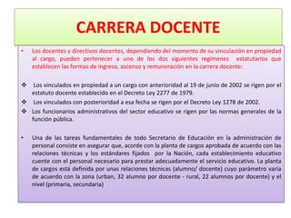 CARRERA DOCENTE
•   Los docentes y directivos docentes, dependiendo del momento de su vinculación en propiedad
    al cargo, pueden pertenecer a uno de los dos siguientes regímenes estatutarios que
    establecen las formas de ingreso, ascenso y remuneración en la carrera docente:

  Los vinculados en propiedad a un cargo con anterioridad al 19 de junio de 2002 se rigen por el
  estatuto docente establecido en el Decreto Ley 2277 de 1979.
 Los vinculados con posterioridad a esa fecha se rigen por el Decreto Ley 1278 de 2002.
 Los funcionarios administrativos del sector educativo se rigen por las normas generales de la
  función pública.

•   Una de las tareas fundamentales de todo Secretario de Educación en la administración de
    personal consiste en asegurar que, acorde con la planta de cargos aprobada de acuerdo con las
    relaciones técnicas y los estándares fijados por la Nación, cada establecimiento educativo
    cuente con el personal necesario para prestar adecuadamente el servicio educativo. La planta
    de cargos está definida por unas relaciones técnicas (alumno/ docente) cuyo parámetro varía
    de acuerdo con la zona (urban, 32 alumno por docente - rural, 22 alumnos por docente) y el
    nivel (primaria, secundaria)
 